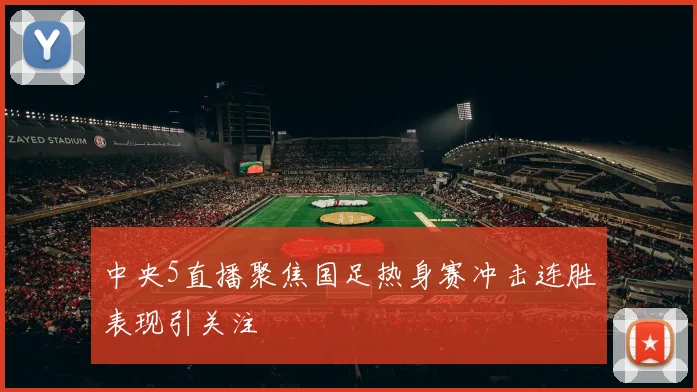 中央5直播聚焦国足热身赛冲击连胜表现引关注