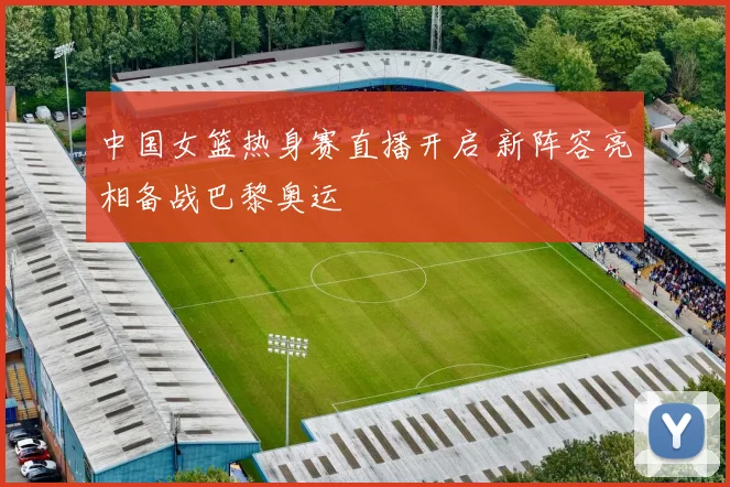 中国女篮热身赛直播开启 新阵容亮相备战巴黎奥运