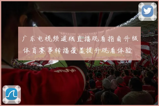 广东电视频道线直播观看指南升级 体育赛事转播覆盖提升观看体验