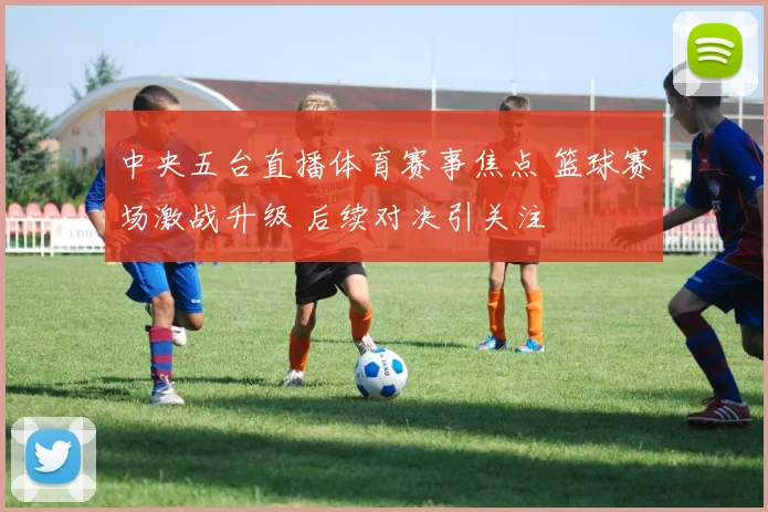 中央五台直播体育赛事焦点 篮球赛场激战升级 后续对决引关注