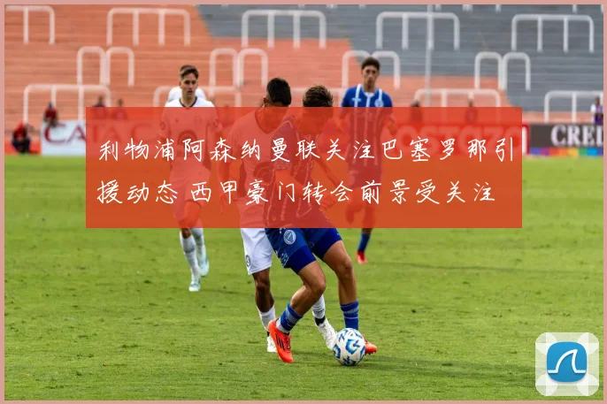 利物浦阿森纳曼联关注巴塞罗那引援动态 西甲豪门转会前景受关注