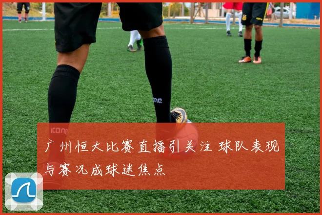 广州恒大比赛直播引关注 球队表现与赛况成球迷焦点