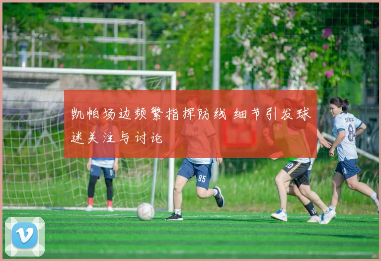 凯帕场边频繁指挥防线 细节引发球迷关注与讨论