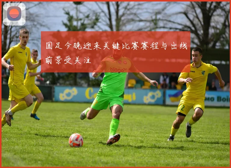 国足今晚迎来关键比赛赛程与出线前景受关注