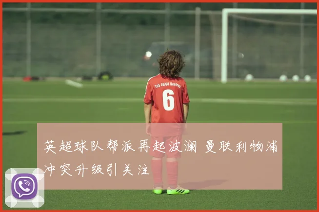 英超球队帮派再起波澜 曼联利物浦冲突升级引关注