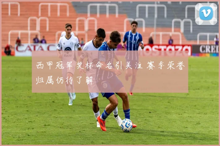 西甲冠军奖杯命名引关注 赛季荣誉归属仍待了解