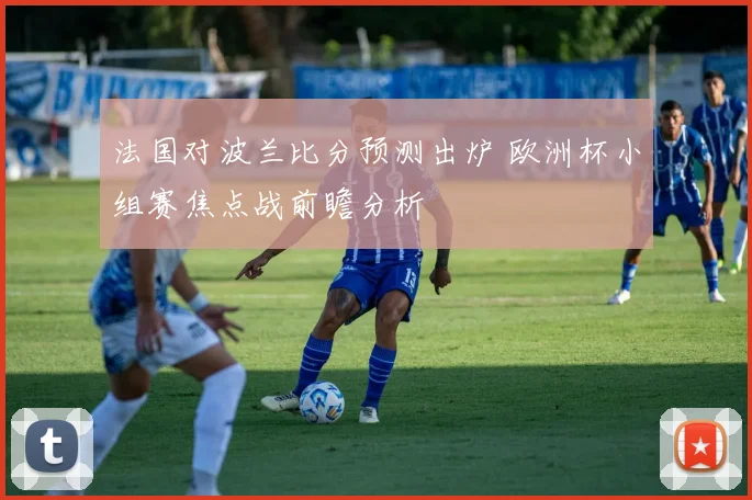 法国对波兰比分预测出炉 欧洲杯小组赛焦点战前瞻分析