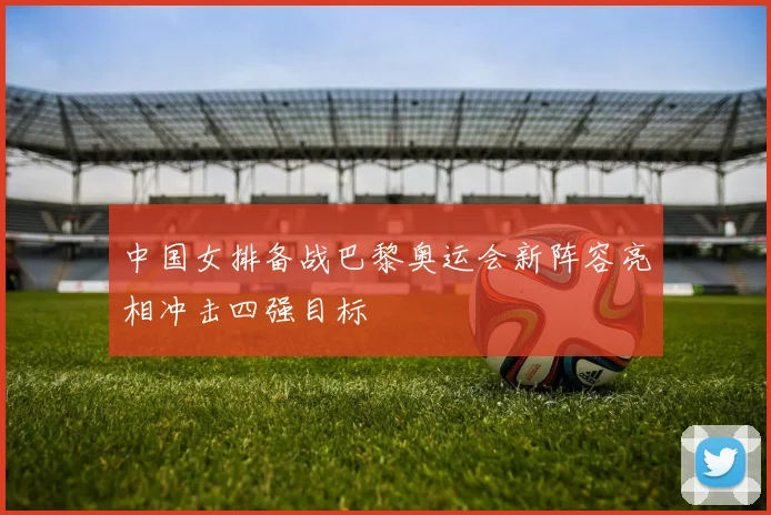 中国女排备战巴黎奥运会新阵容亮相冲击四强目标