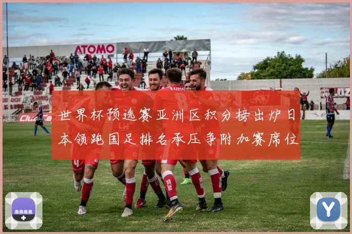 世界杯预选赛亚洲区积分榜出炉日本领跑国足排名承压争附加赛席位
