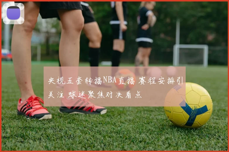 央视五套转播NBA直播 赛程安排引关注 球迷聚焦对决看点